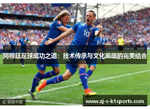 阿根廷足球成功之道：技术传承与文化底蕴的完美结合