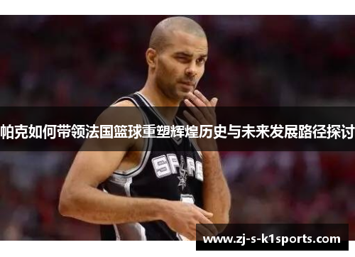 帕克如何带领法国篮球重塑辉煌历史与未来发展路径探讨 帕克如何带领法国篮球重塑辉煌历史与未来发展路径探讨