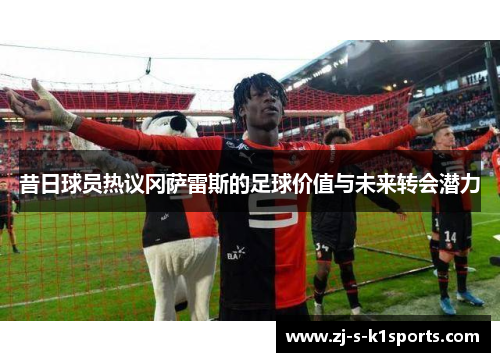 昔日球员热议冈萨雷斯的足球价值与未来转会潜力 昔日球员热议冈萨雷斯的足球价值与未来转会潜力