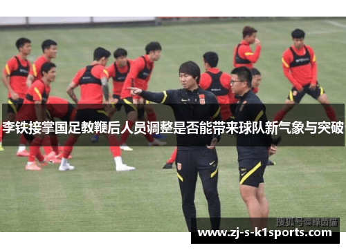 李铁接掌国足教鞭后人员调整是否能带来球队新气象与突破 李铁接掌国足教鞭后人员调整是否能带来球队新气象与突破
