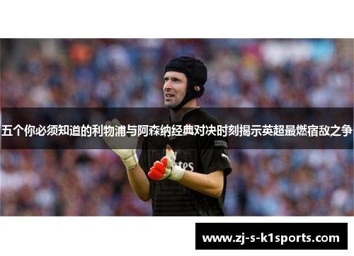 五个你必须知道的利物浦与阿森纳经典对决时刻揭示英超最燃宿敌之争 五个你必须知道的利物浦与阿森纳经典对决时刻揭示英超最燃宿敌之争