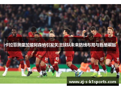 卡拉菲奥里加盟阿森纳引发关注球队未来防线布局与新星崛起 卡拉菲奥里加盟阿森纳引发关注球队未来防线布局与新星崛起