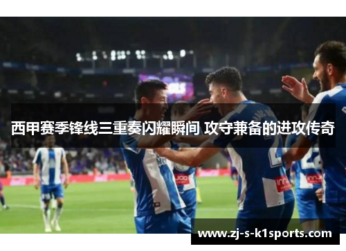 西甲赛季锋线三重奏闪耀瞬间 攻守兼备的进攻传奇